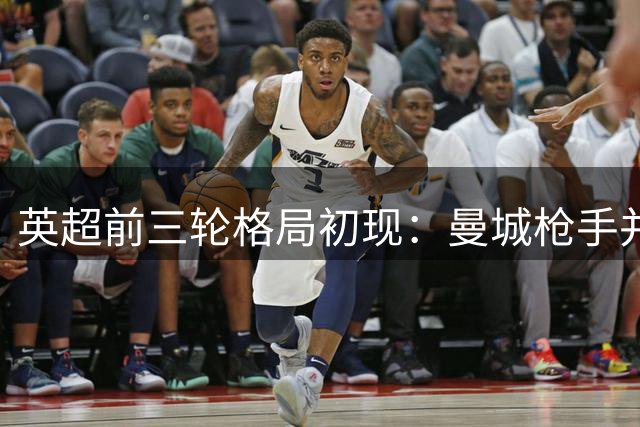 英超前三轮格局初现：曼城枪手并驾齐驱，升班马异军突起